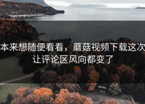 本来想随便看看，蘑菇视频下载这次让评论区风向都变了