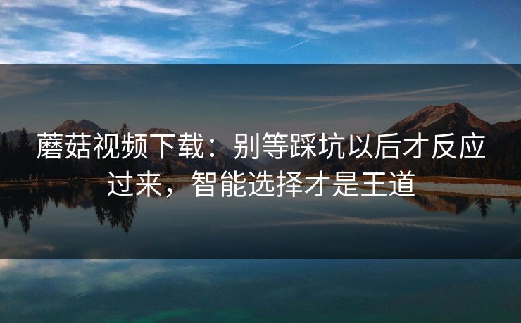 蘑菇视频下载：别等踩坑以后才反应过来，智能选择才是王道
