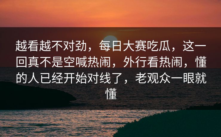 越看越不对劲，每日大赛吃瓜，这一回真不是空喊热闹，外行看热闹，懂的人已经开始对线了，老观众一眼就懂